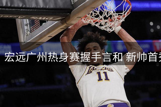 宏远广州热身赛握手言和 新帅首秀陈家政惊艳全场