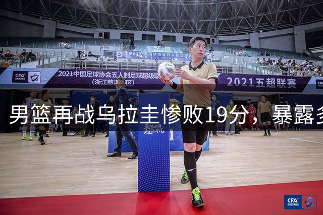 男篮再战乌拉圭惨败19分，暴露多重问题