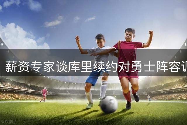 薪资专家谈库里续约对勇士阵容调整的影响