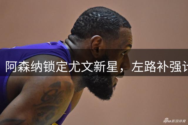 阿森纳锁定尤文新星，左路补强计划曝光